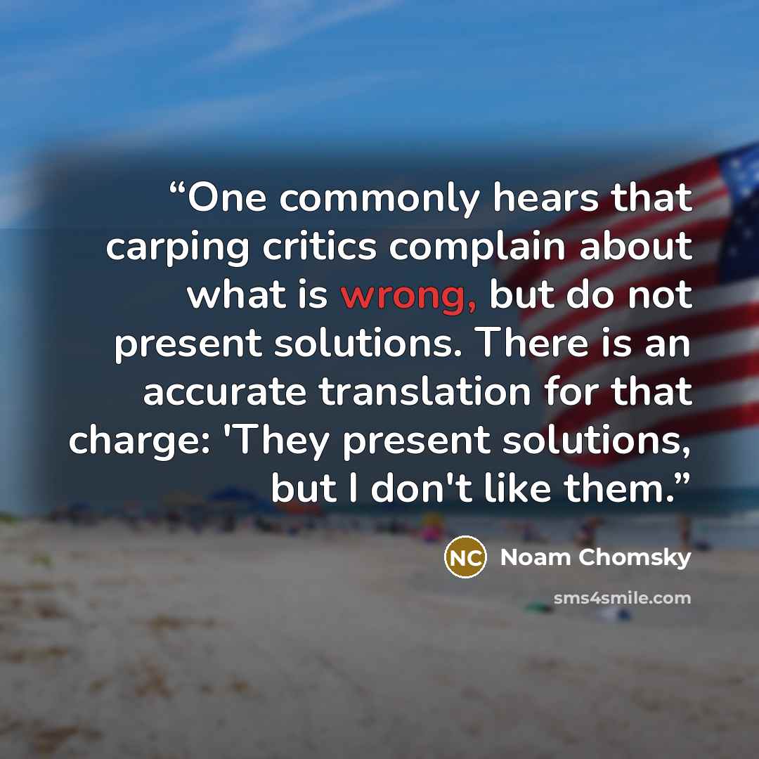 “One commonly hears that carping critics complain about what is wrong, but do not present solutions. There is an accurate translation for that charge: 'They present solutions, but I don't like them.” quote by Noam Chomsky