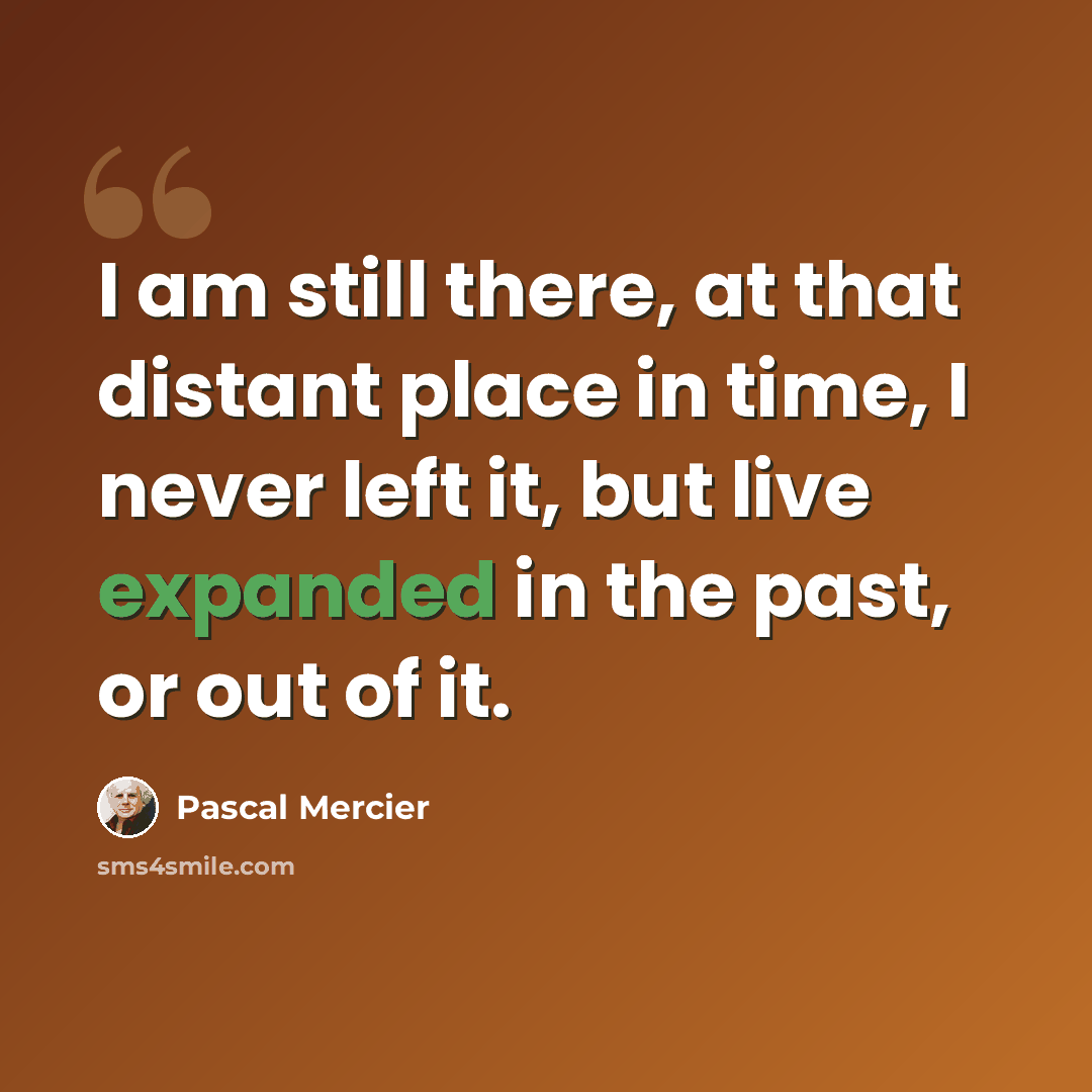 “I am still there, at that distant place in time, I never left it, but live expanded in the past, or out of it.” quote by Pascal Mercier