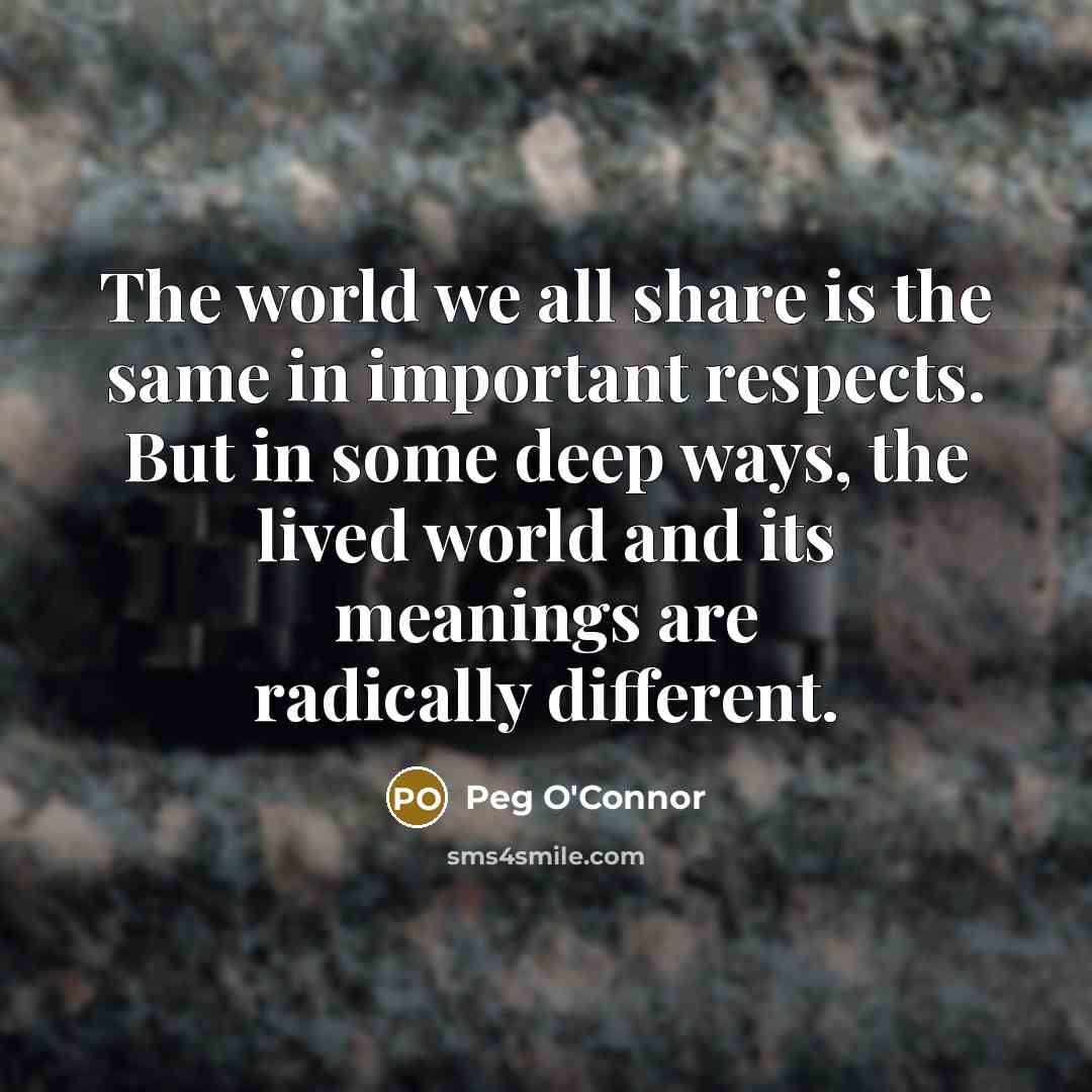 “The world we all share is the same in important respects. But in some deep ways, the lived world and its meanings are radically different.” quote by Peg O'Connor