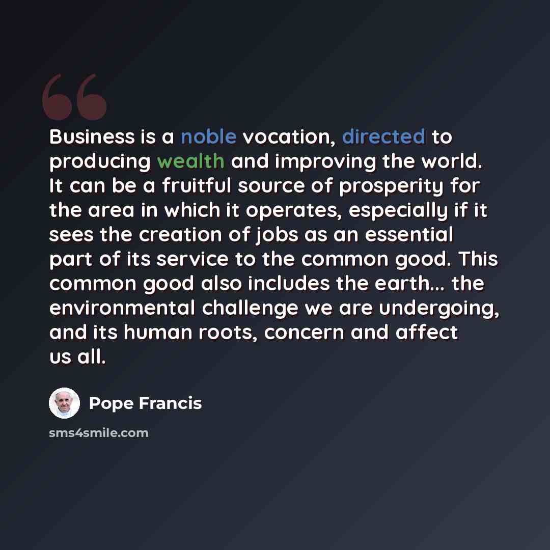 “Business is a noble vocation, directed to producing wealth and improving the world. It can be a fruitful source of prosperity for the area in which it operates, especially if it sees the creation of jobs as an essential part of its service to the common good. This common good also includes the…” quote by Pope Francis