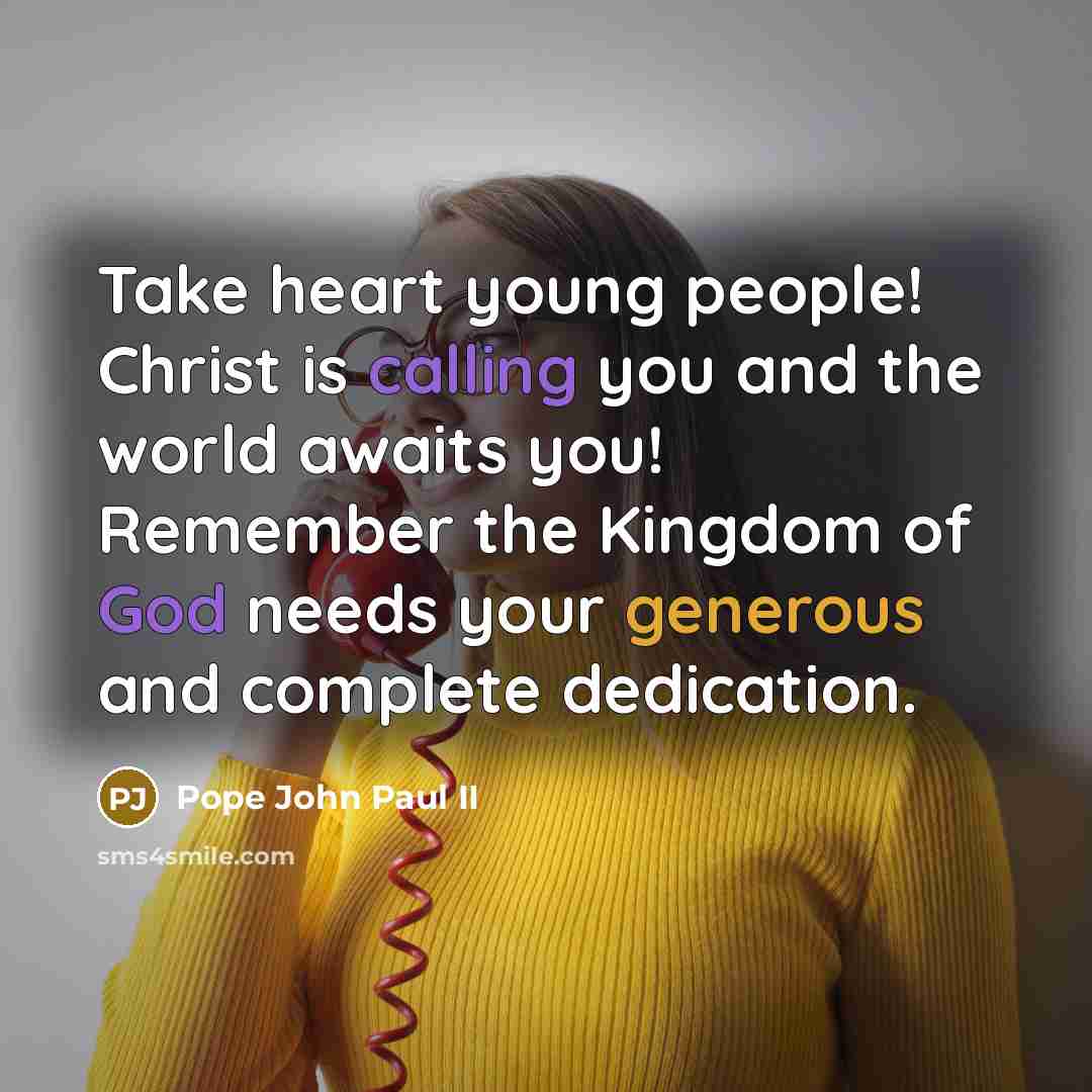 “Take heart young people! Christ is calling you and the world awaits you! Remember the Kingdom of God needs your generous and complete dedication.” quote by Pope John Paul II