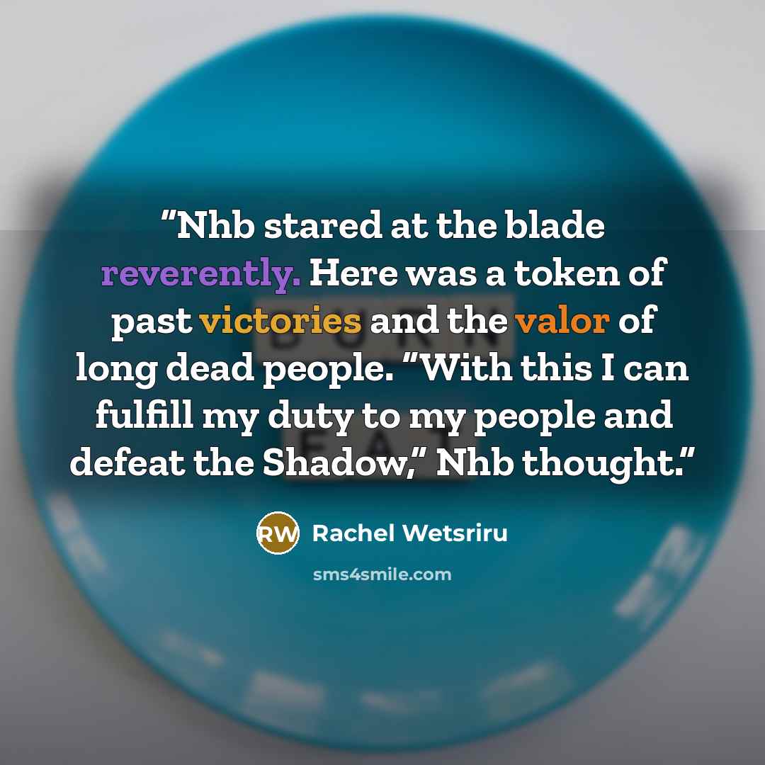 “Nhb stared at the blade reverently. Here was a token of past victories and the valor of long dead people. “With this I can fulfill my duty to my people and defeat the Shadow,” Nhb thought.” quote by Rachel Wetsriru