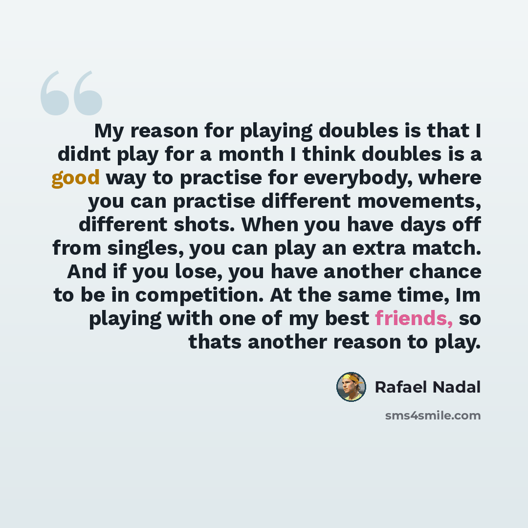 “My reason for playing doubles is that I didnt play for a month I think doubles is a good way to practise for everybody, where you can practise different movements, different shots. When you have days off from singles, you can play an extra match. And if you lose, you have another chance to be in…” quote by Rafael Nadal