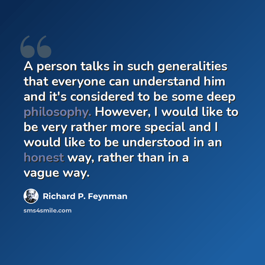 “A person talks in such generalities that everyone can understand him and it's considered to be some deep philosophy. However, I would like to be very rather more special and I would like to be understood in an honest way, rather than in a vague way.” quote by Richard P. Feynman