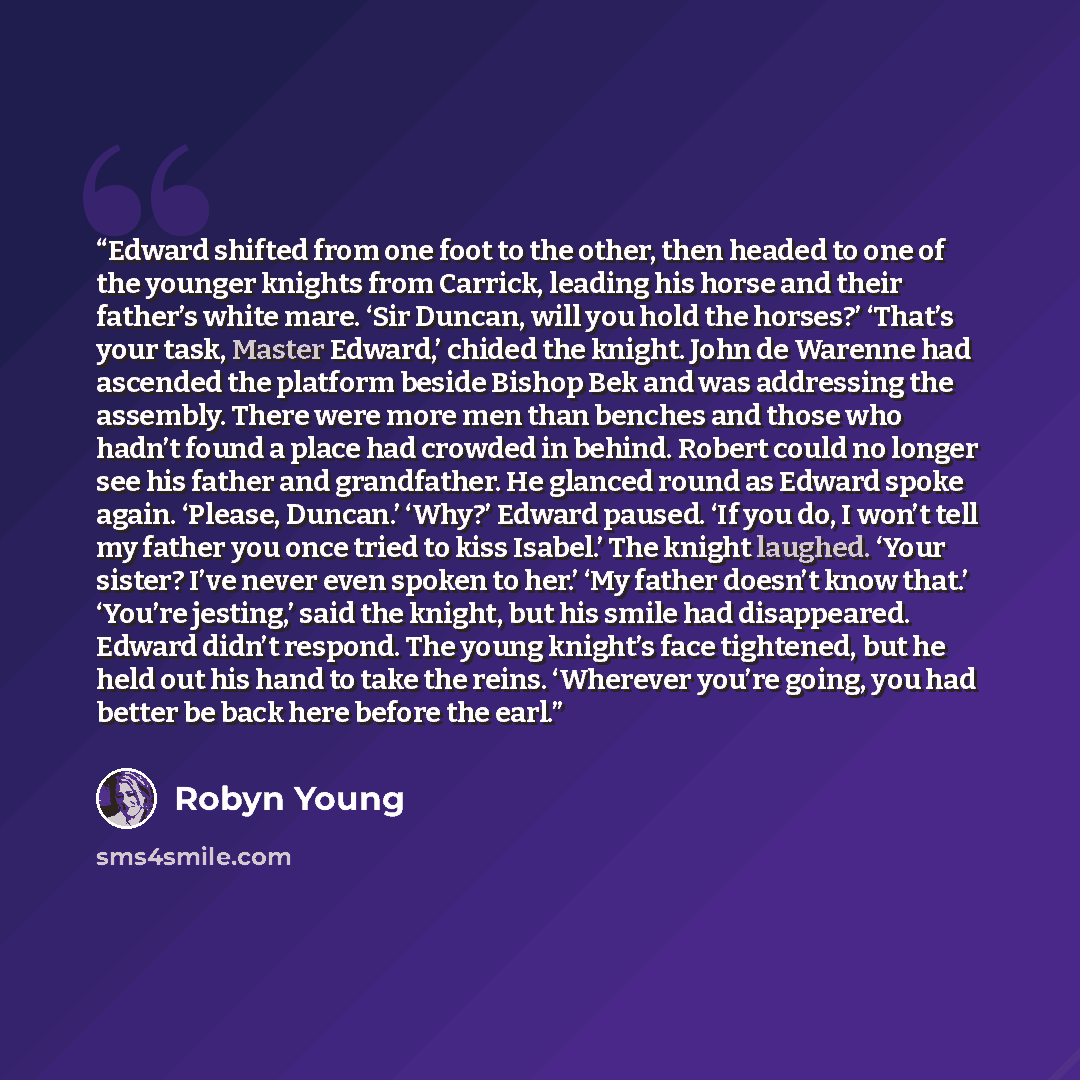 “Edward shifted from one foot to the other, then headed to one of the younger knights from Carrick, leading his horse and their father’s white mare. ‘Sir Duncan, will you hold the horses?’ ‘That’s your task, Master Edward,’ chided the knight. John de Warenne had ascended the platform beside Bishop…” quote by Robyn Young
