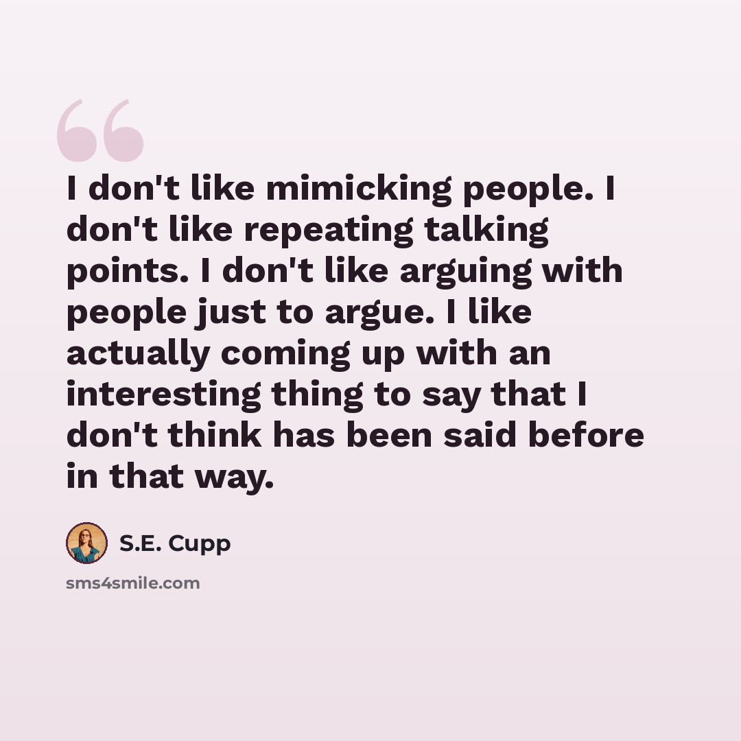 “I don't like mimicking people. I don't like repeating talking points. I don't like arguing with people just to argue. I like actually coming up with an interesting thing to say that I don't think has been said before in that way.” quote by S.E. Cupp