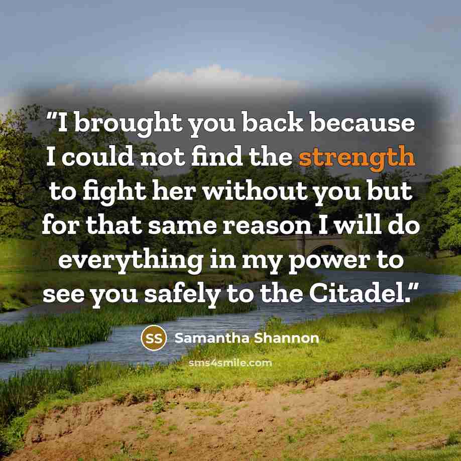 “I brought you back because I could not find the strength to fight her without you but for that same reason I will do everything in my power to see you safely to the Citadel.” quote by Samantha Shannon