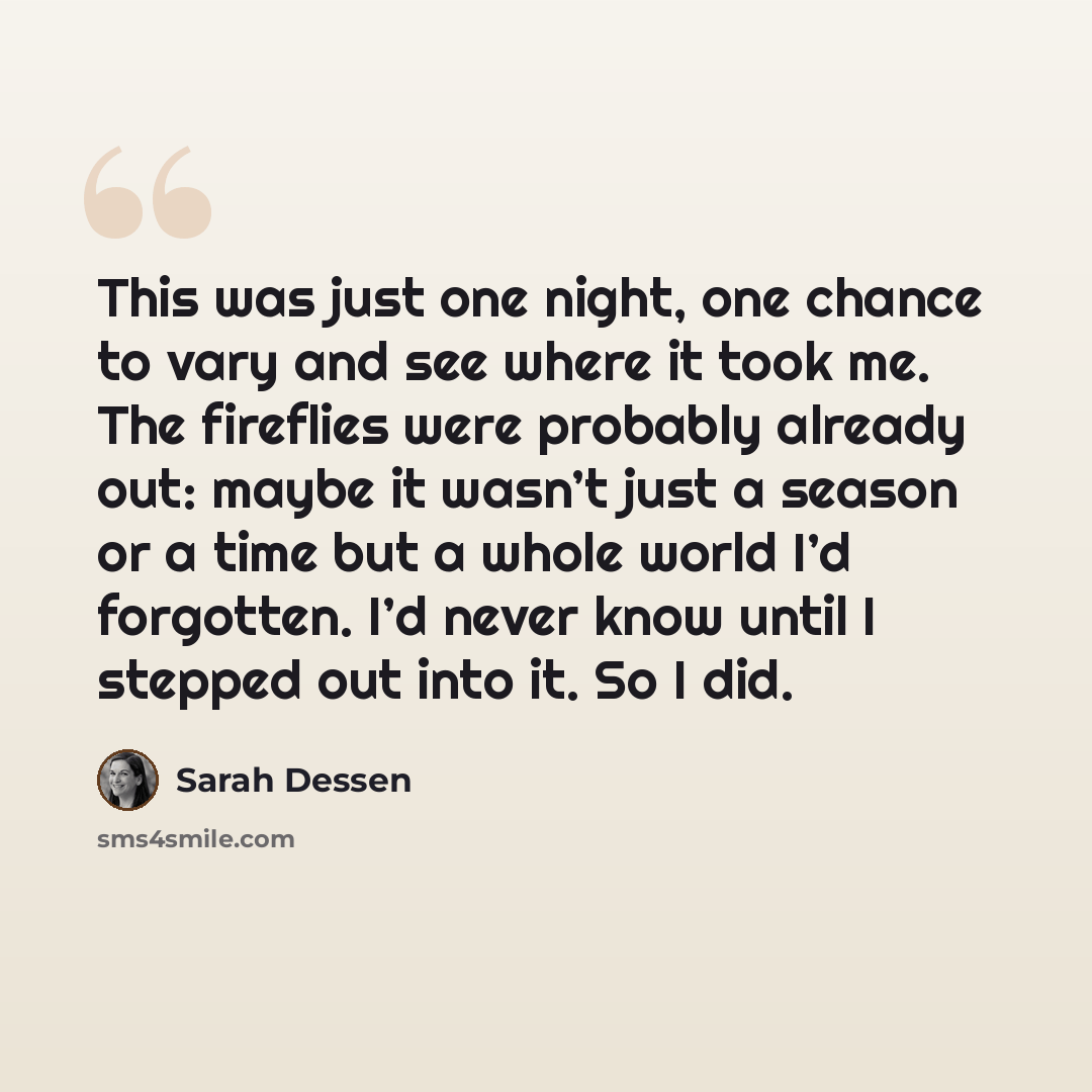 “This was just one night, one chance to vary and see where it took me. The fireflies were probably already out: maybe it wasn’t just a season or a time but a whole world I’d forgotten. I’d never know until I stepped out into it. So I did.” quote by Sarah Dessen