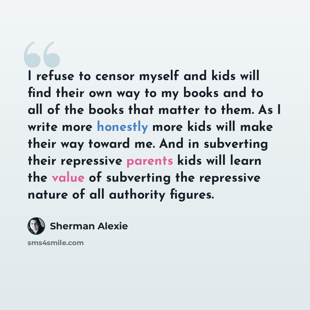 “I refuse to censor myself and kids will find their own way to my books and to all of the books that matter to them. As I write more honestly more kids will make their way toward me. And in subverting their repressive parents kids will learn the value of subverting the repressive nature of all…” quote by Sherman Alexie