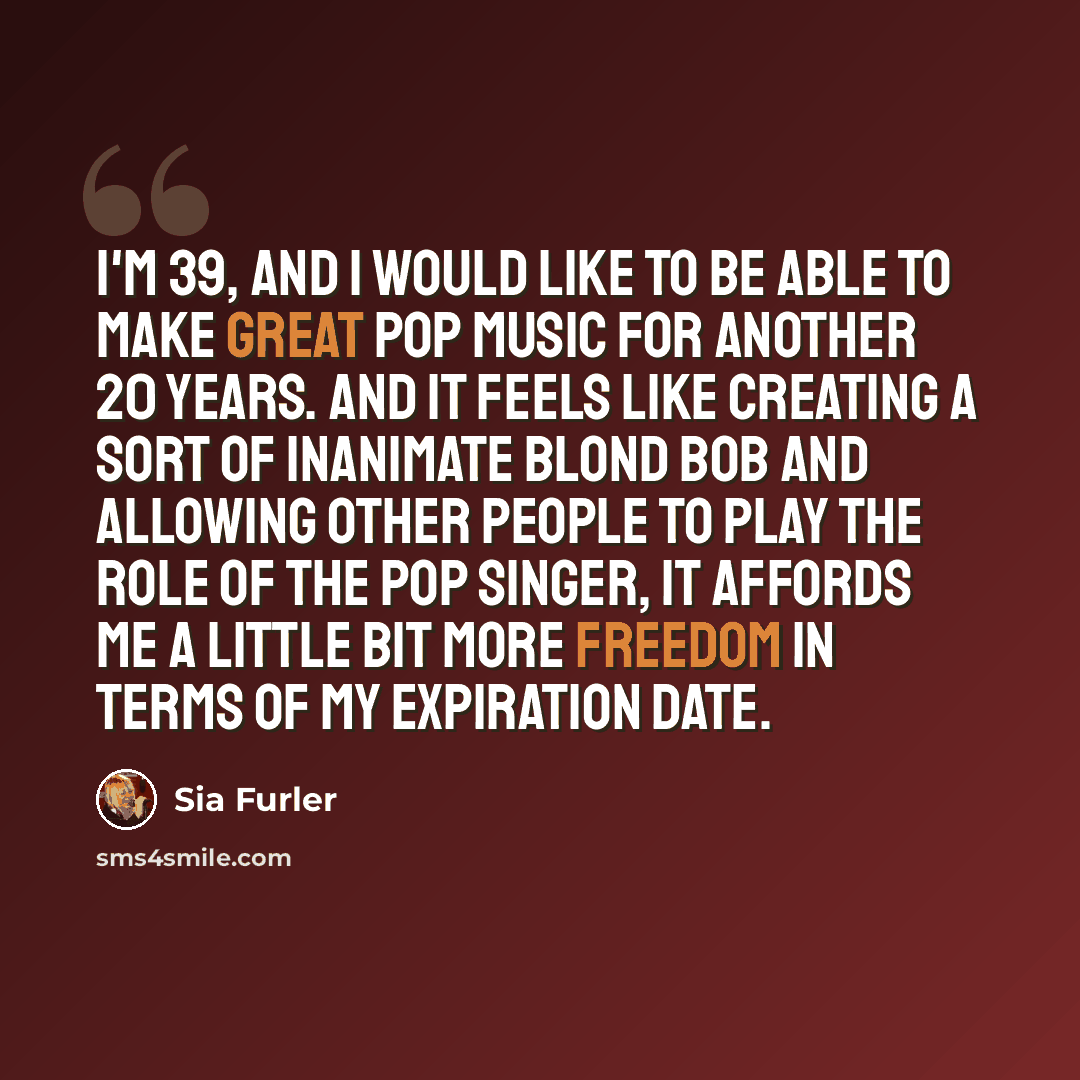 “I'm 39, and I would like to be able to make great pop music for another 20 years. And it feels like creating a sort of inanimate blond bob and allowing other people to play the role of the pop singer, it affords me a little bit more freedom in terms of my expiration date.” quote by Sia Furler