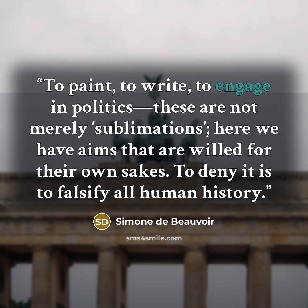“To paint, to write, to engage in politics—these are not merely ‘sublimations’; here we have aims that are willed for their own sakes. To deny it is to falsify all human history.” quote by Simone de Beauvoir