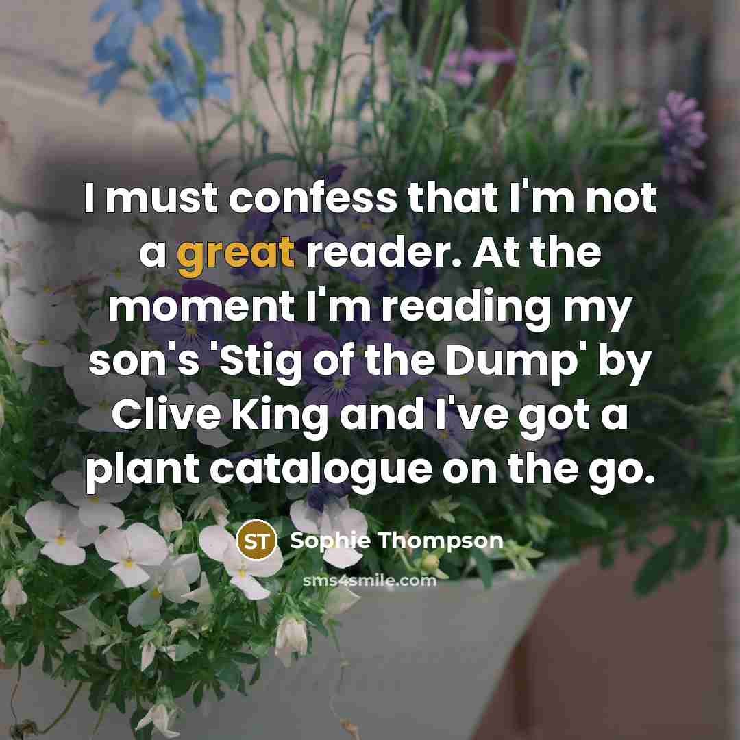 “I must confess that I'm not a great reader. At the moment I'm reading my son's 'Stig of the Dump' by Clive King and I've got a plant catalogue on the go.” quote by Sophie Thompson