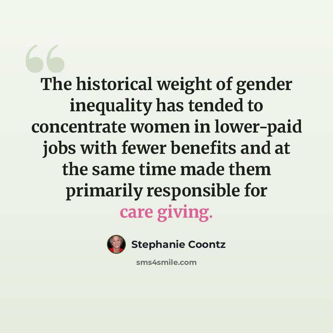 “The historical weight of gender inequality has tended to concentrate women in lower-paid jobs with fewer benefits and at the same time made them primarily responsible for care giving.” quote by Stephanie Coontz