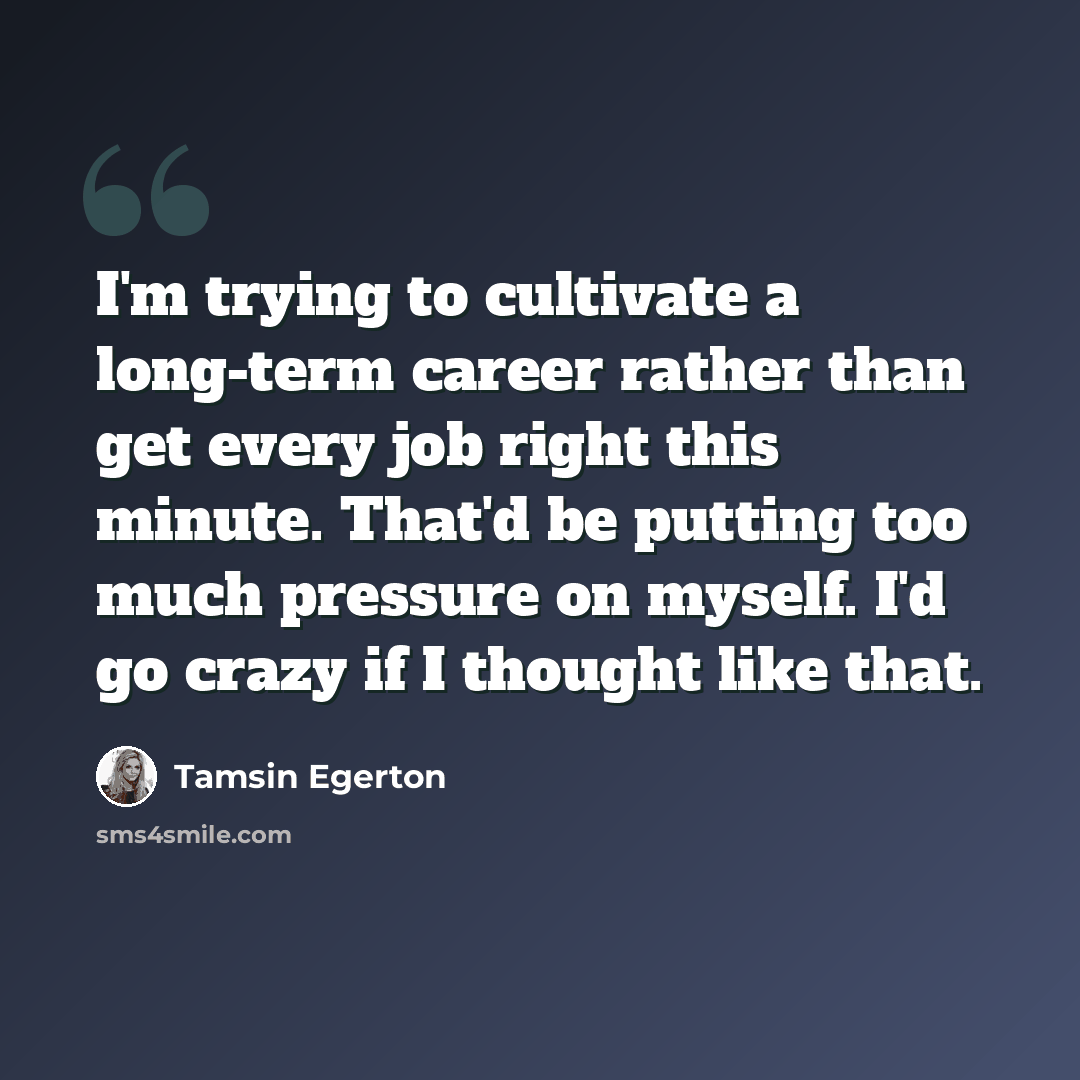 “I'm trying to cultivate a long-term career rather than get every job right this minute. That'd be putting too much pressure on myself. I'd go crazy if I thought like that.” quote by Tamsin Egerton
