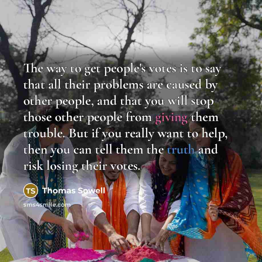 “The way to get people's votes is to say that all their problems are caused by other people, and that you will stop those other people from giving them trouble. But if you really want to help, then you can tell them the truth and risk losing their votes.” quote by Thomas Sowell