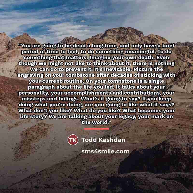 “You are going to be dead a long time, and only have a brief period of time to feel, to do something meaningful, to do something that matters. Imagine your own death. Even though we might not like to think about it, there is nothing we can do to prevent it. It's inevitable. Picture the engraving on…” quote by Todd Kashdan