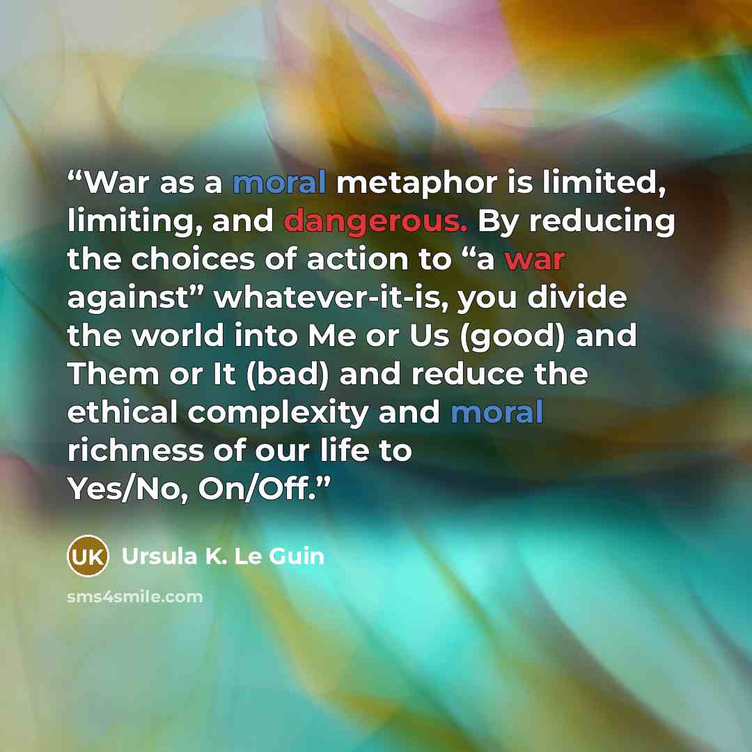“War as a moral metaphor is limited, limiting, and dangerous. By reducing the choices of action to “a war against” whatever-it-is, you divide the world into Me or Us (good) and Them or It (bad) and reduce the ethical complexity and moral richness of our life to Yes/No, On/Off.” quote by Ursula K. Le Guin