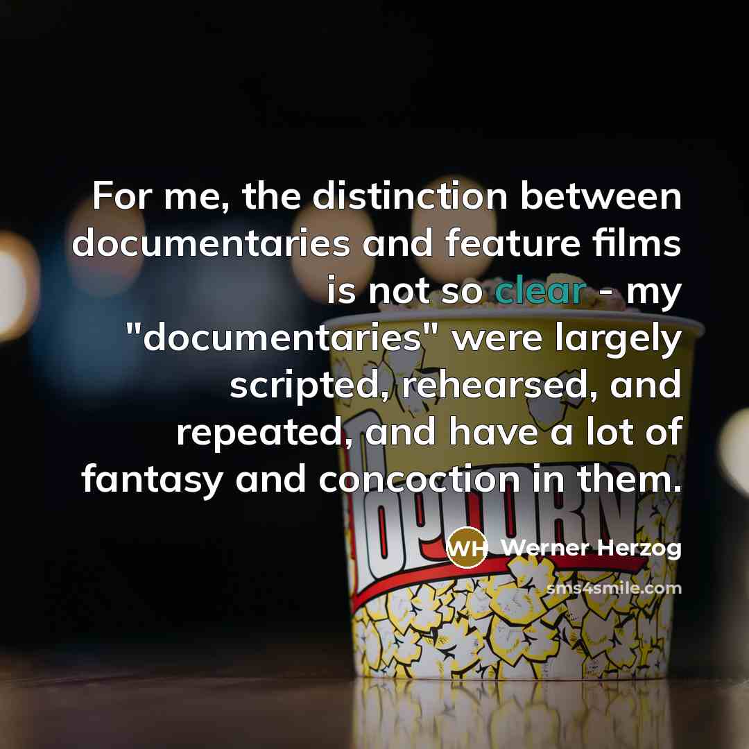 “For me, the distinction between documentaries and feature films is not so clear - my "documentaries" were largely scripted, rehearsed, and repeated, and have a lot of fantasy and concoction in them.” quote by Werner Herzog