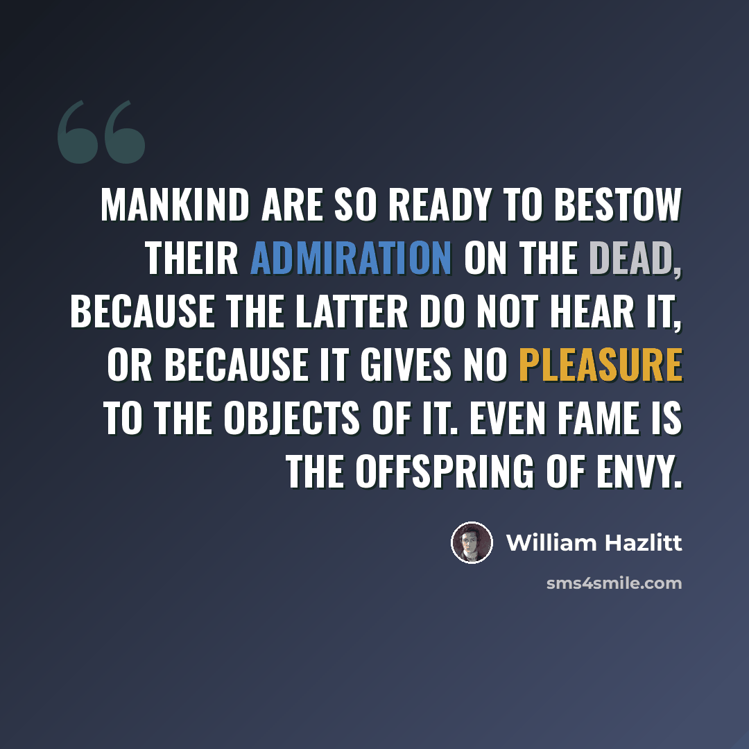 “Mankind are so ready to bestow their admiration on the dead, because the latter do not hear it, or because it gives no pleasure to the objects of it. Even fame is the offspring of envy.” quote by William Hazlitt