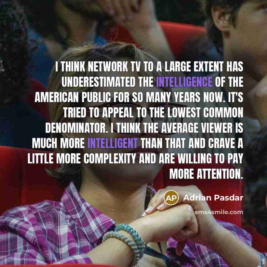 “I think network TV to a large extent has underestimated the intelligence of the American public for so many years now. It's tried to appeal to the lowest common denominator. I think the average viewer is much more intelligent than that and crave a little more complexity and are willing to pay more…” quote by Adrian Pasdar