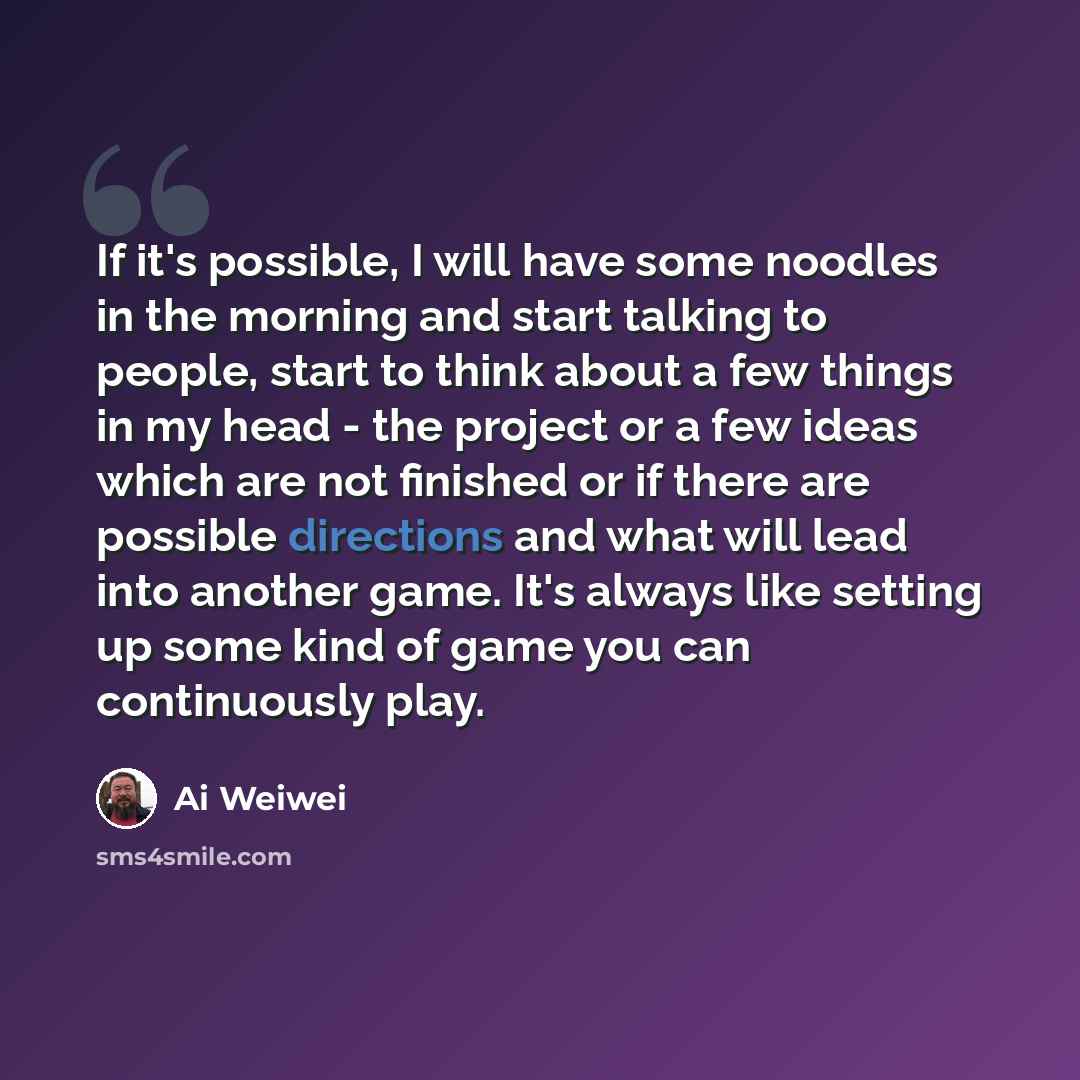 “If it's possible, I will have some noodles in the morning and start talking to people, start to think about a few things in my head - the project or a few ideas which are not finished or if there are possible directions and what will lead into another game. It's always like setting up some kind of…” quote by Ai Weiwei