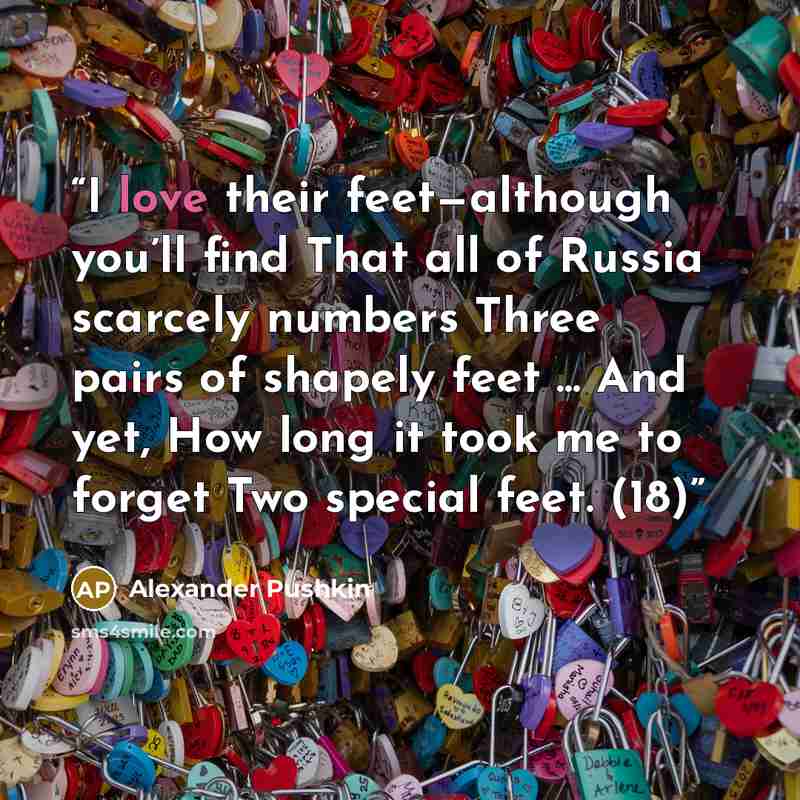 “I love their feet—although you’ll find That all of Russia scarcely numbers Three pairs of shapely feet ... And yet, How long it took me to forget Two special feet. (18)” quote by Alexander Pushkin