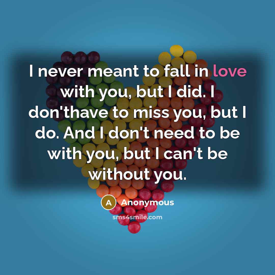 “I never meant to fall in love with you, but I did. I don'thave to miss you, but I do. And I don't need to be with you, but I can't be without you.” quote by Anonymous