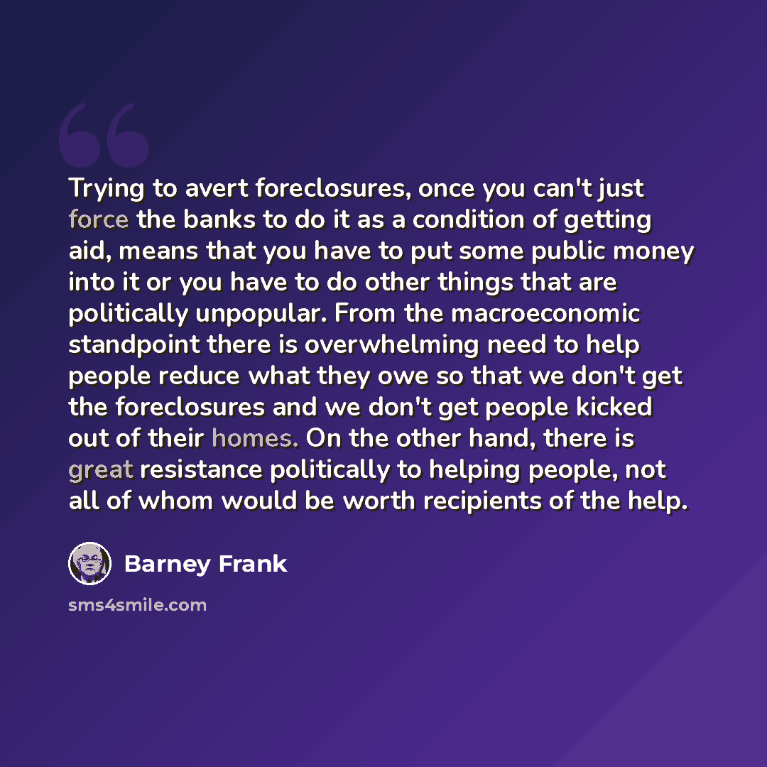 “Trying to avert foreclosures, once you can't just force the banks to do it as a condition of getting aid, means that you have to put some public money into it or you have to do other things that are politically unpopular. From the macroeconomic standpoint there is overwhelming need to help people…” quote by Barney Frank