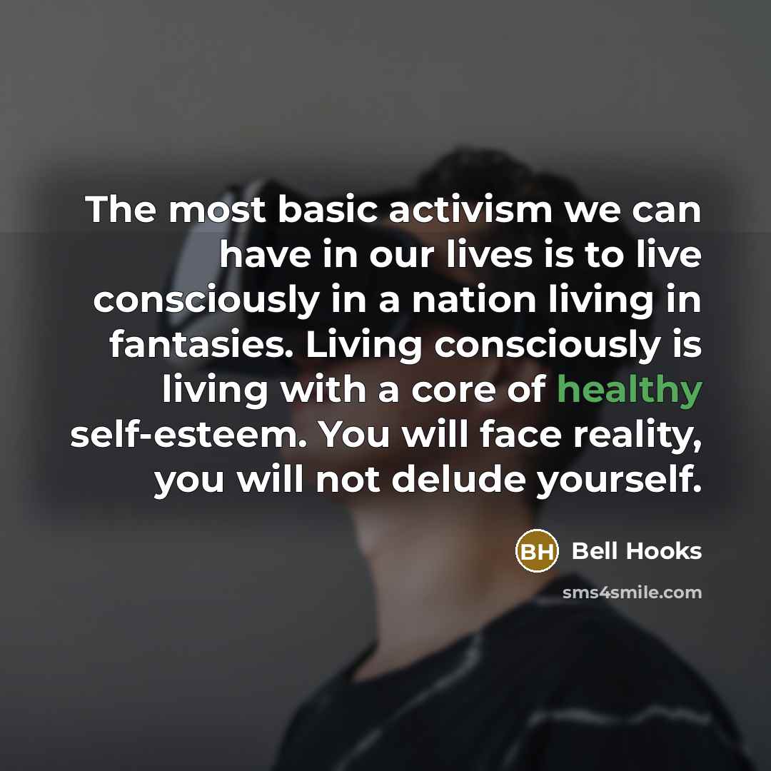 “The most basic activism we can have in our lives is to live consciously in a nation living in fantasies. Living consciously is living with a core of healthy self-esteem. You will face reality, you will not delude yourself.” quote by Bell Hooks