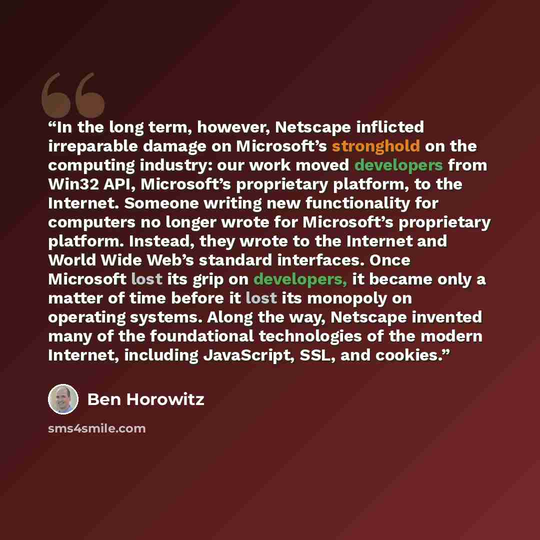 “In the long term, however, Netscape inflicted irreparable damage on Microsoft’s stronghold on the computing industry: our work moved developers from Win32 API, Microsoft’s proprietary platform, to the Internet. Someone writing new functionality for computers no longer wrote for Microsoft’s…” quote by Ben Horowitz