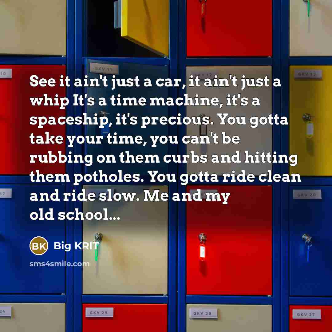 “See it ain't just a car, it ain't just a whip It's a time machine, it's a spaceship, it's precious. You gotta take your time, you can't be rubbing on them curbs and hitting them potholes. You gotta ride clean and ride slow. Me and my old school...” quote by Big Krit