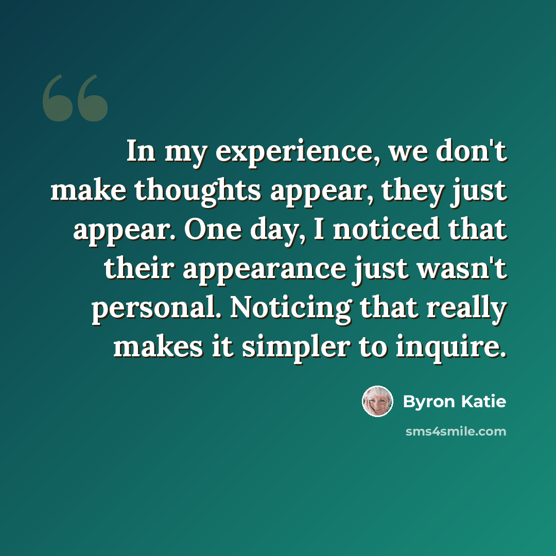 “In my experience, we don't make thoughts appear, they just appear. One day, I noticed that their appearance just wasn't personal. Noticing that really makes it simpler to inquire.” quote by Byron Katie