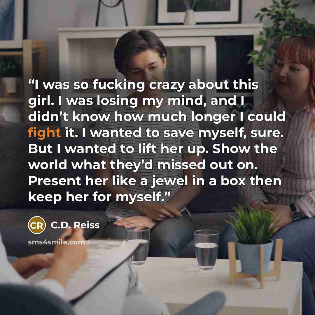 “I was so fucking crazy about this girl. I was losing my mind, and I didn’t know how much longer I could fight it. I wanted to save myself, sure. But I wanted to lift her up. Show the world what they’d missed out on. Present her like a jewel in a box then keep her for myself.” quote by C.D. Reiss