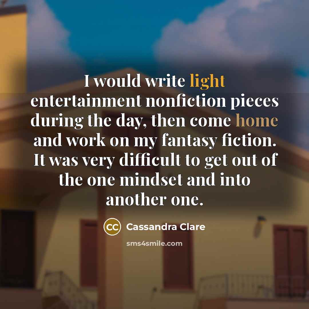“I would write light entertainment nonfiction pieces during the day, then come home and work on my fantasy fiction. It was very difficult to get out of the one mindset and into another one.” quote by Cassandra Clare