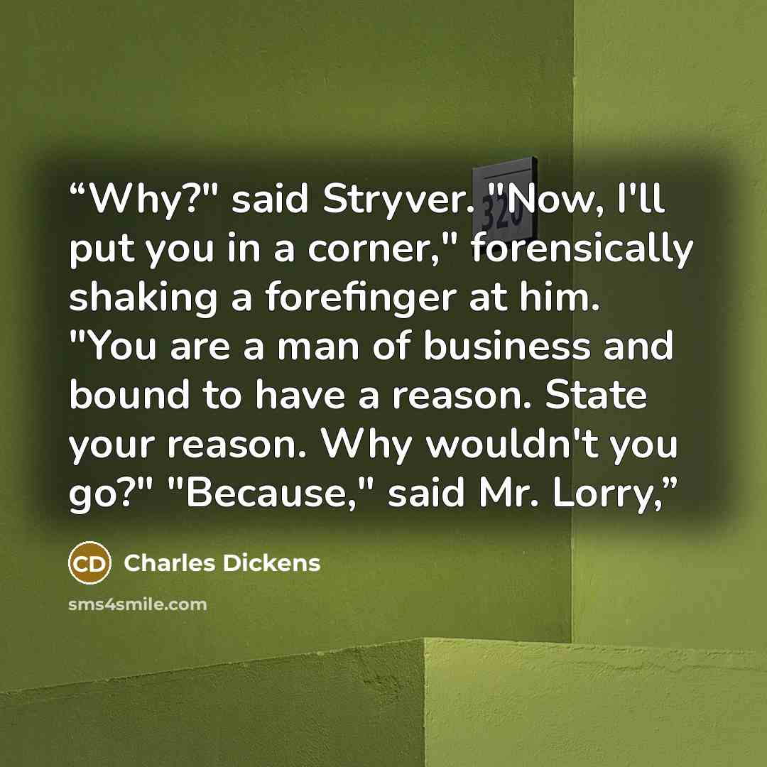 “Why?" said Stryver. "Now, I'll put you in a corner," forensically shaking a forefinger at him. "You are a man of business and bound to have a reason. State your reason. Why wouldn't you go?" "Because," said Mr. Lorry,” quote by Charles Dickens