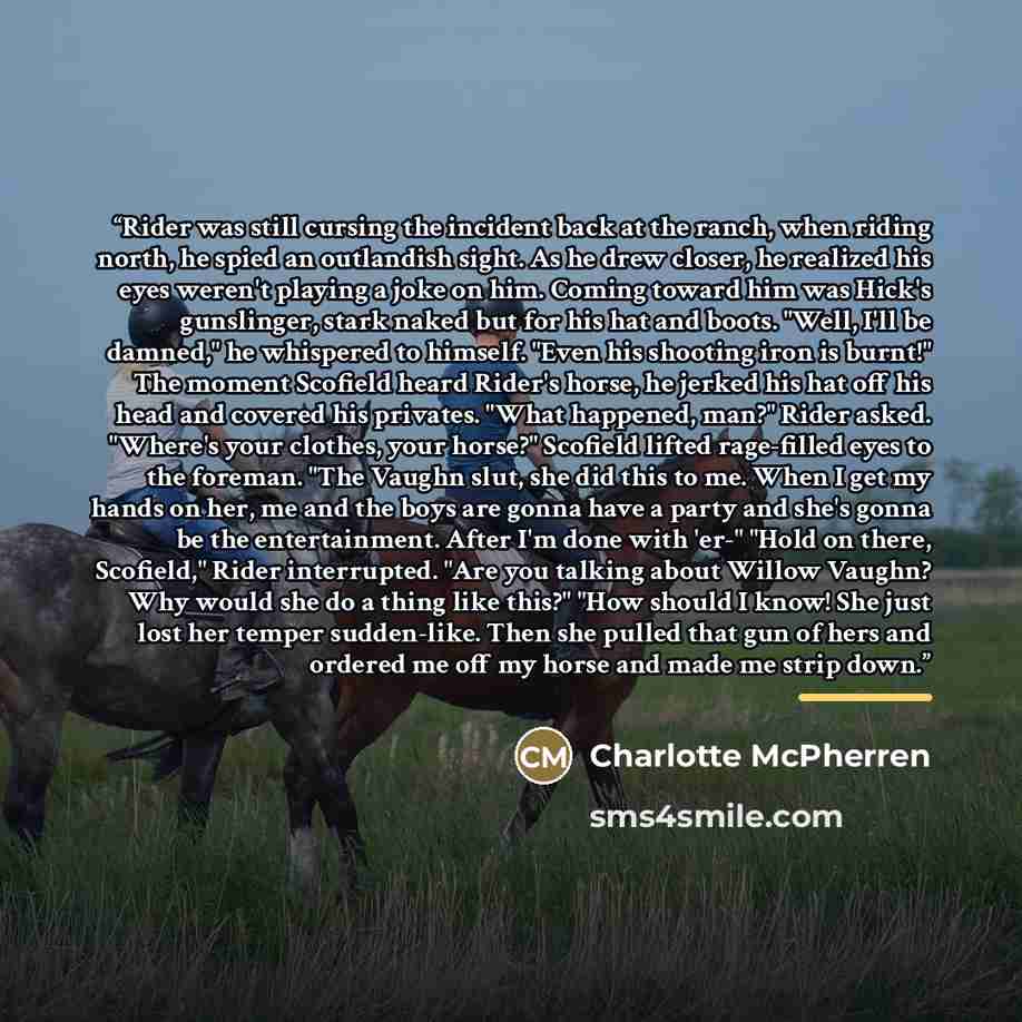 “Rider was still cursing the incident back at the ranch, when riding north, he spied an outlandish sight. As he drew closer, he realized his eyes weren't playing a joke on him. Coming toward him was Hick's gunslinger, stark naked but for his hat and boots. "Well, I'll be damned," he whispered to…” quote by Charlotte McPherren