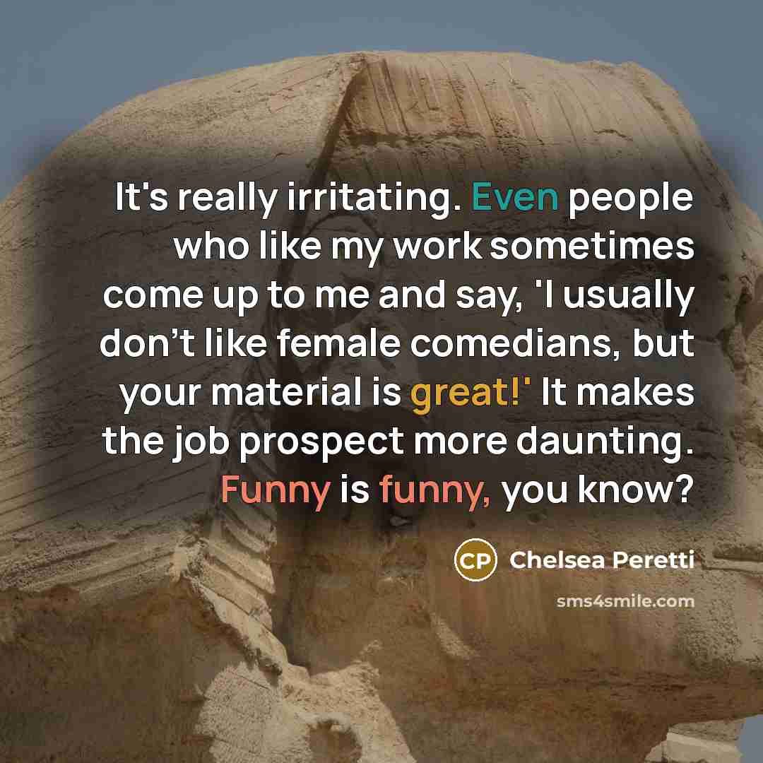 “It's really irritating. Even people who like my work sometimes come up to me and say, 'I usually don't like female comedians, but your material is great!' It makes the job prospect more daunting. Funny is funny, you know?” quote by Chelsea Peretti