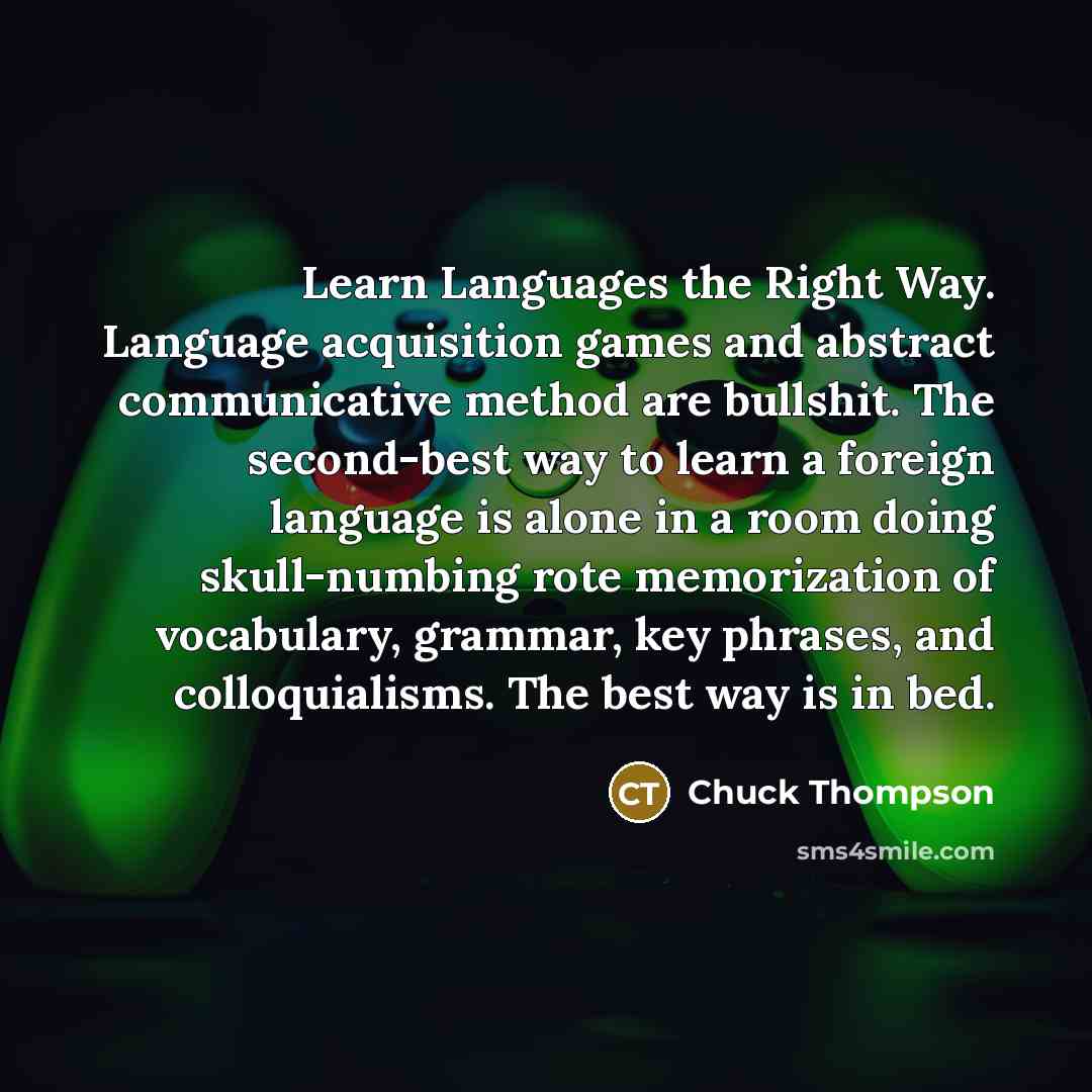 “Learn Languages the Right Way. Language acquisition games and abstract communicative method are bullshit. The second-best way to learn a foreign language is alone in a room doing skull-numbing rote memorization of vocabulary, grammar, key phrases, and colloquialisms. The best way is in bed.” quote by Chuck Thompson