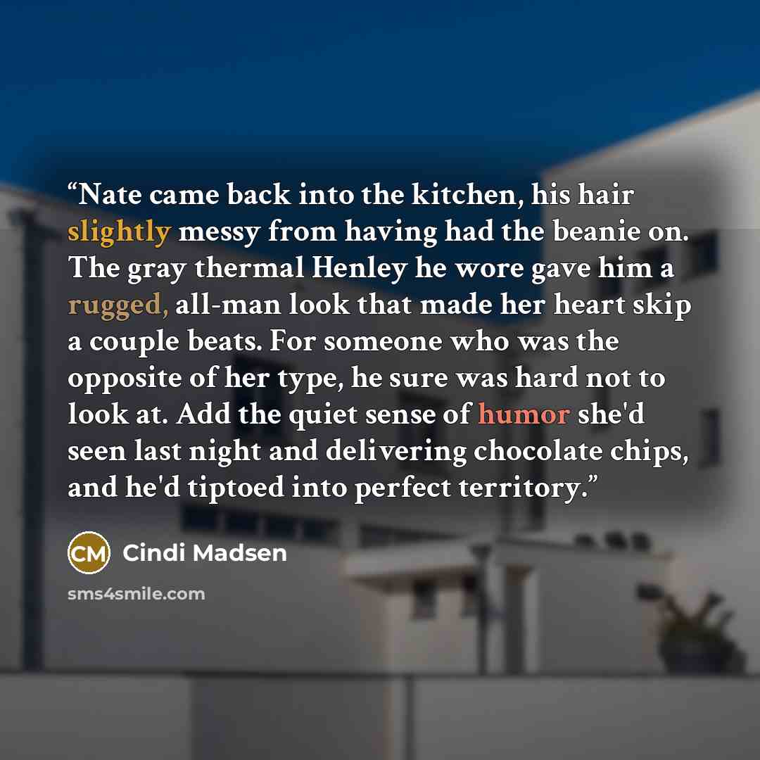 “Nate came back into the kitchen, his hair slightly messy from having had the beanie on. The gray thermal Henley he wore gave him a rugged, all-man look that made her heart skip a couple beats. For someone who was the opposite of her type, he sure was hard not to look at. Add the quiet sense of…” quote by Cindi Madsen