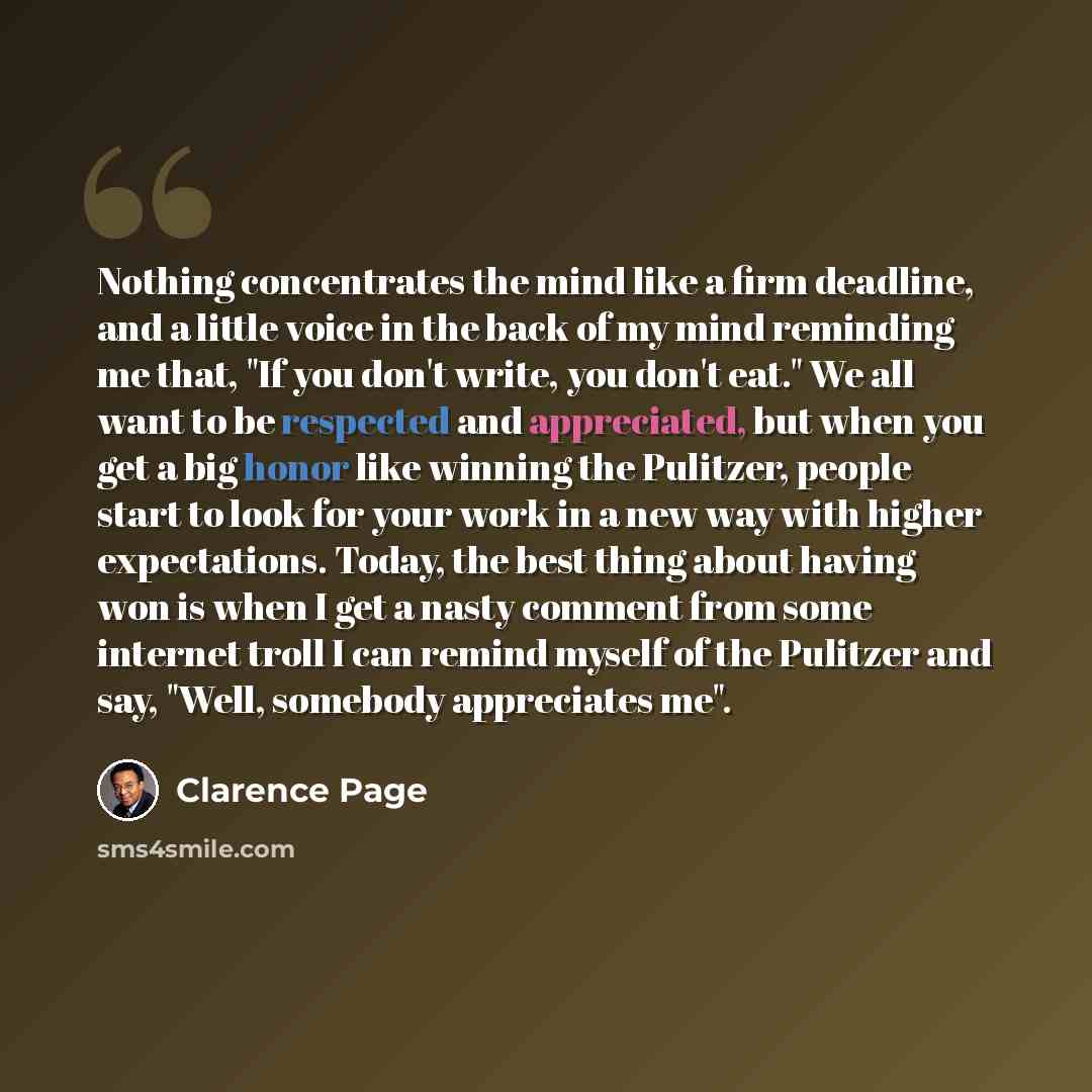 “Nothing concentrates the mind like a firm deadline, and a little voice in the back of my mind reminding me that, "If you don't write, you don't eat." We all want to be respected and appreciated, but when you get a big honor like winning the Pulitzer, people start to look for your work in a new way…” quote by Clarence Page