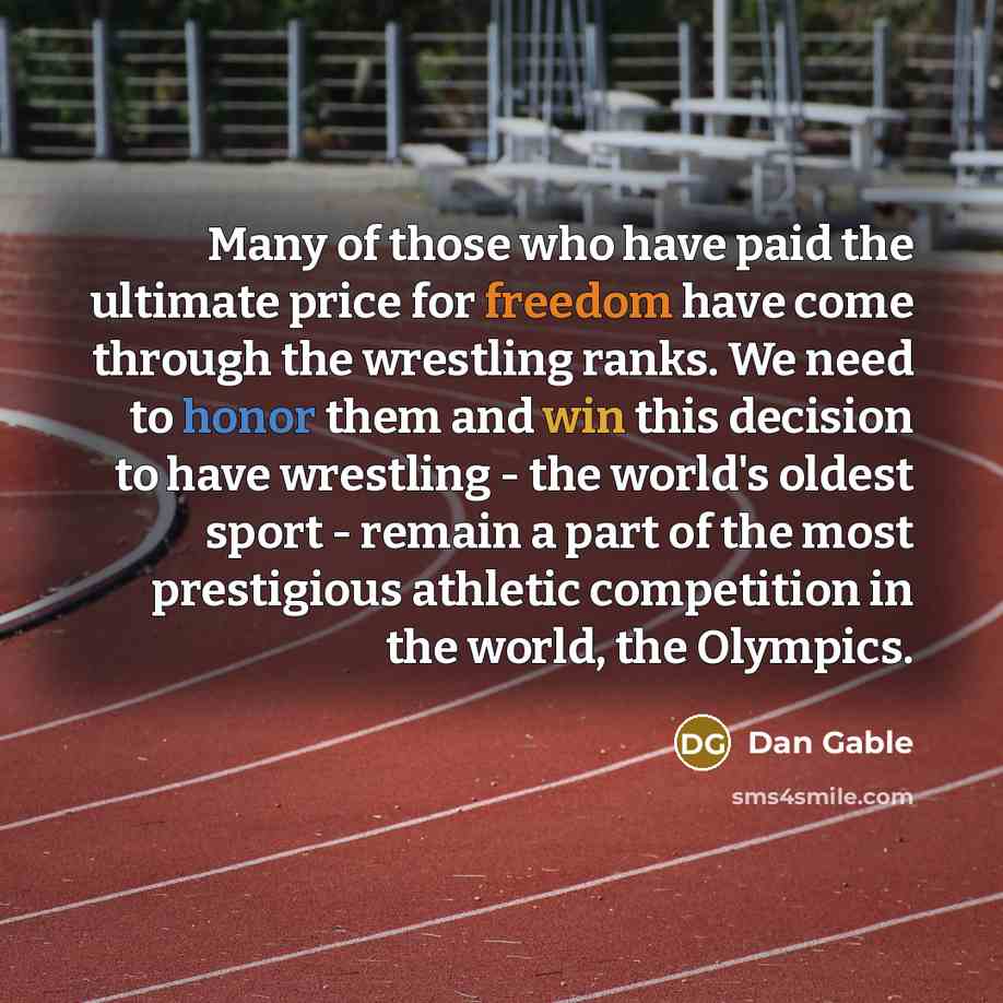 “Many of those who have paid the ultimate price for freedom have come through the wrestling ranks. We need to honor them and win this decision to have wrestling - the world's oldest sport - remain a part of the most prestigious athletic competition in the world, the Olympics.” quote by Dan Gable