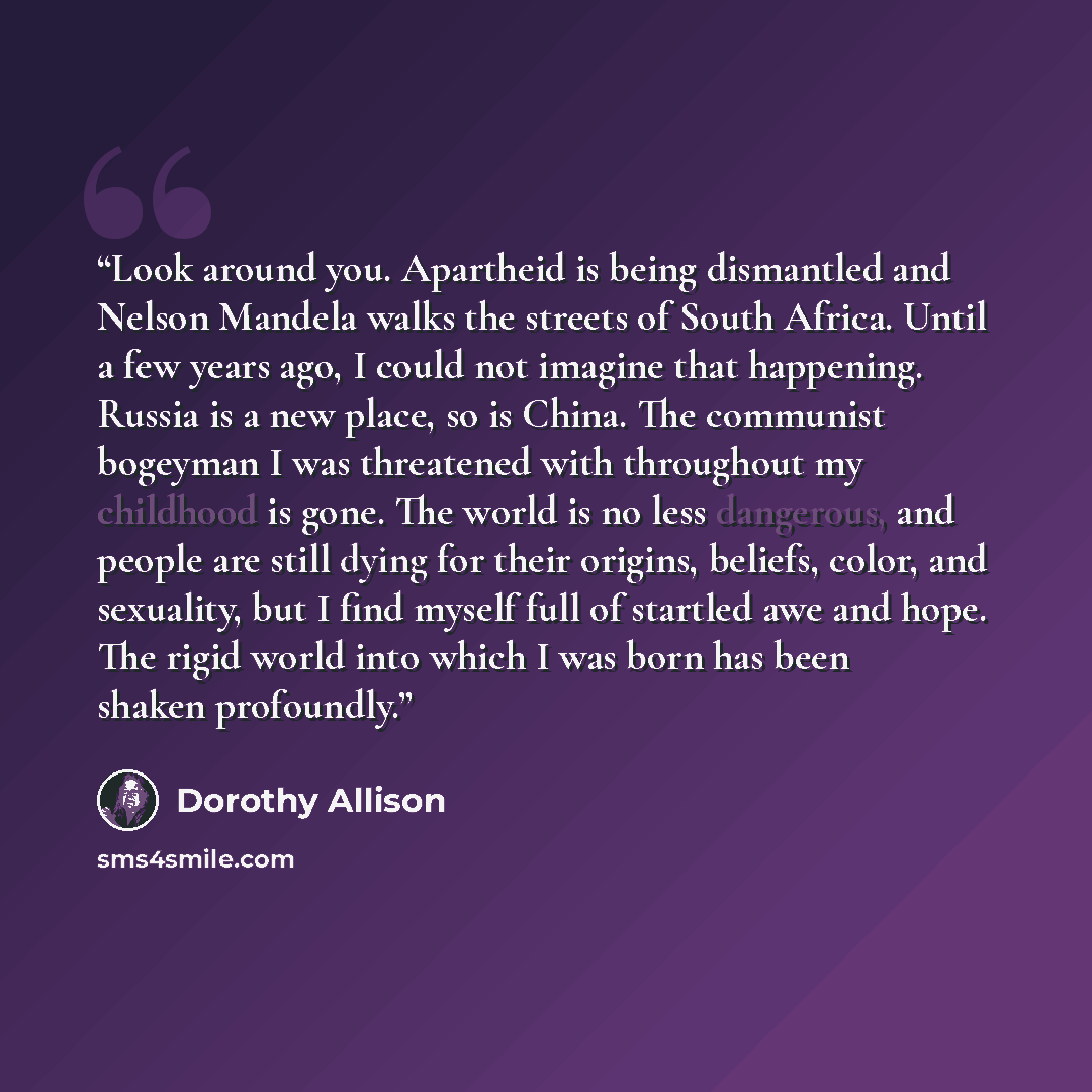 “Look around you. Apartheid is being dismantled and Nelson Mandela walks the streets of South Africa. Until a few years ago, I could not imagine that happening. Russia is a new place, so is China. The communist bogeyman I was threatened with throughout my childhood is gone. The world is no less…” quote by Dorothy Allison