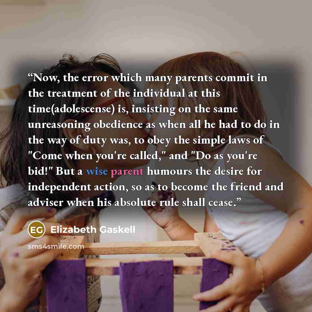 “Now, the error which many parents commit in the treatment of the individual at this time(adolescense) is, insisting on the same unreasoning obedience as when all he had to do in the way of duty was, to obey the simple laws of "Come when you're called," and "Do as you're bid!" But a wise parent…” quote by Elizabeth Gaskell
