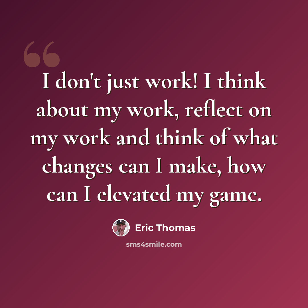 “I don't just work! I think about my work, reflect on my work and think of what changes can I make, how can I elevated my game.” quote by Eric Thomas