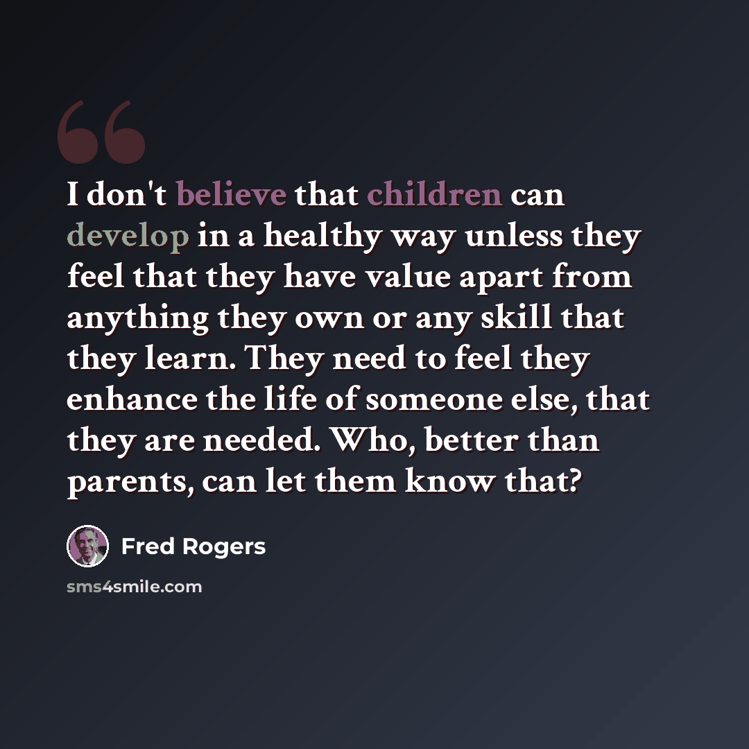 “I don't believe that children can develop in a healthy way unless they feel that they have value apart from anything they own or any skill that they learn. They need to feel they enhance the life of someone else, that they are needed. Who, better than parents, can let them know that?” quote by Fred Rogers