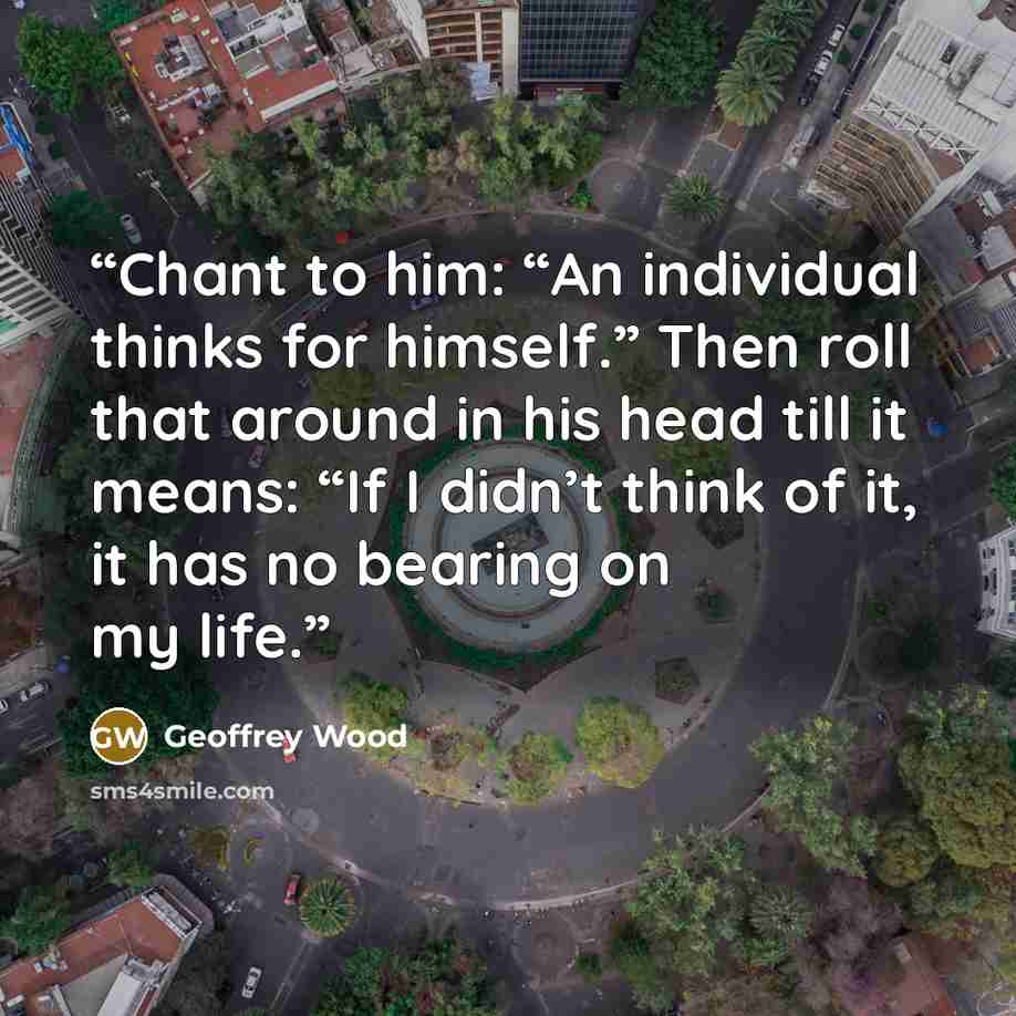 “Chant to him: “An individual thinks for himself.” Then roll that around in his head till it means: “If I didn’t think of it, it has no bearing on my life.” quote by Geoffrey Wood