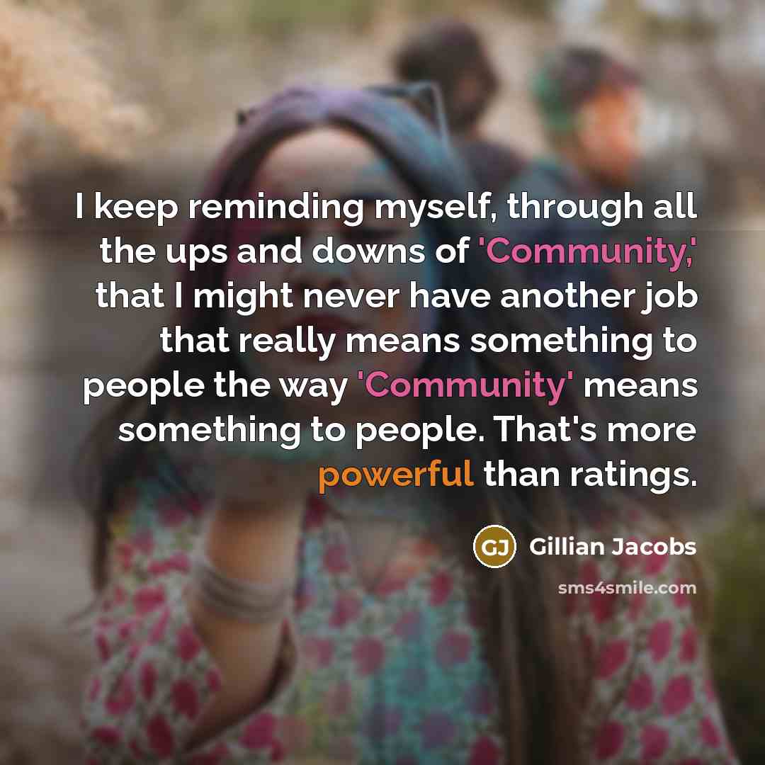 “I keep reminding myself, through all the ups and downs of 'Community,' that I might never have another job that really means something to people the way 'Community' means something to people. That's more powerful than ratings.” quote by Gillian Jacobs