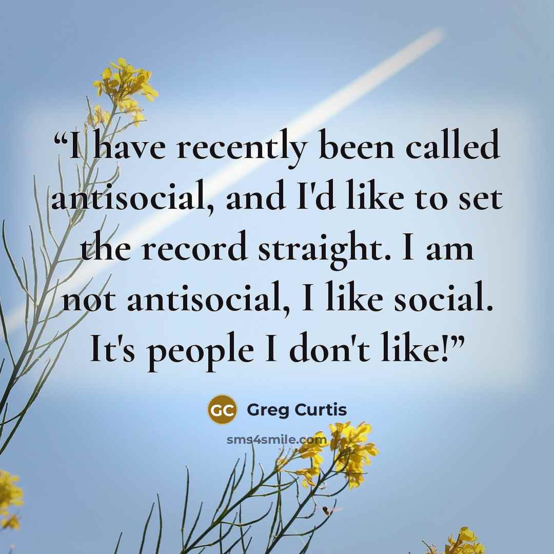 “I have recently been called antisocial, and I'd like to set the record straight. I am not antisocial, I like social. It's people I don't like!” quote by Greg Curtis
