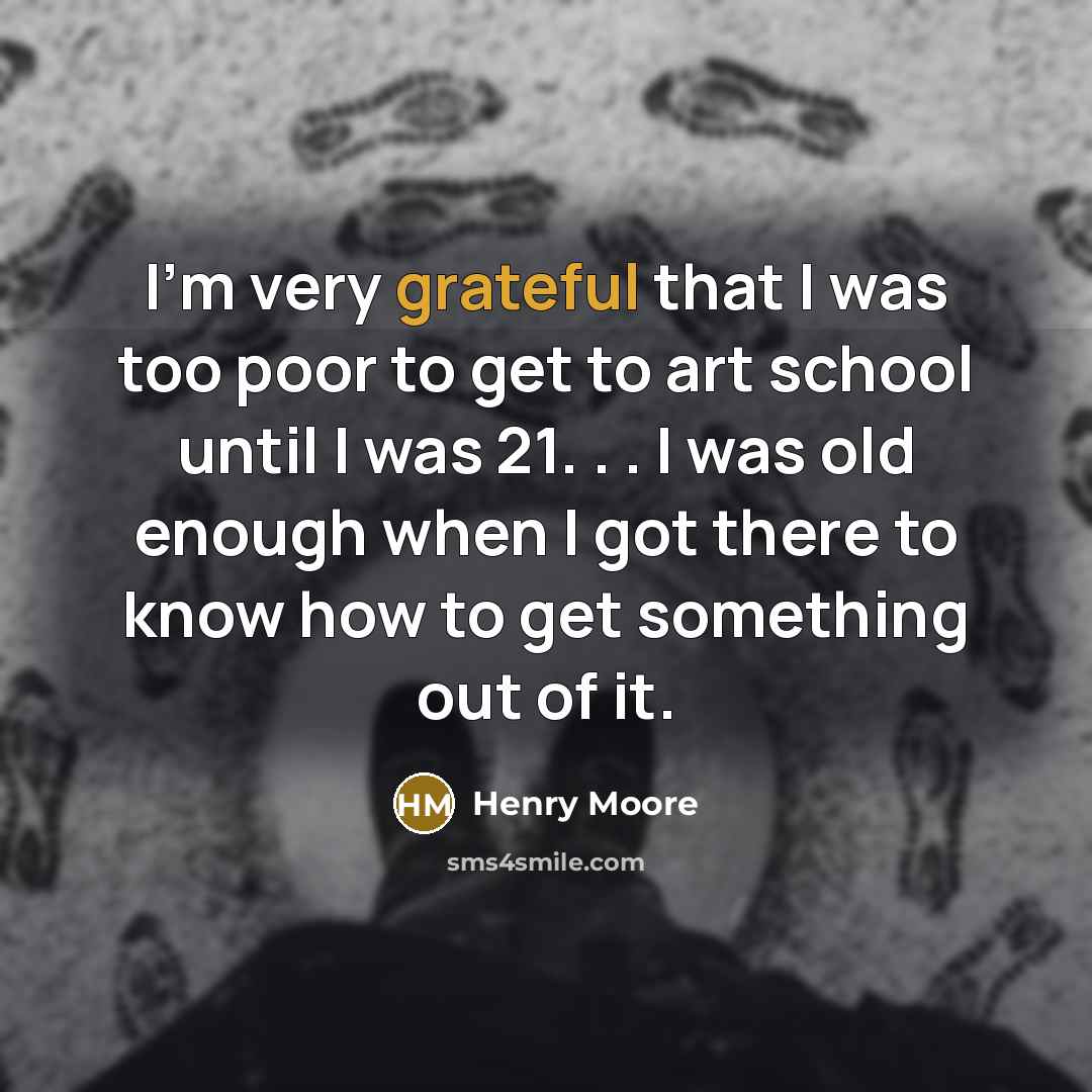 “I'm very grateful that I was too poor to get to art school until I was 21. . . I was old enough when I got there to know how to get something out of it.” quote by Henry Moore