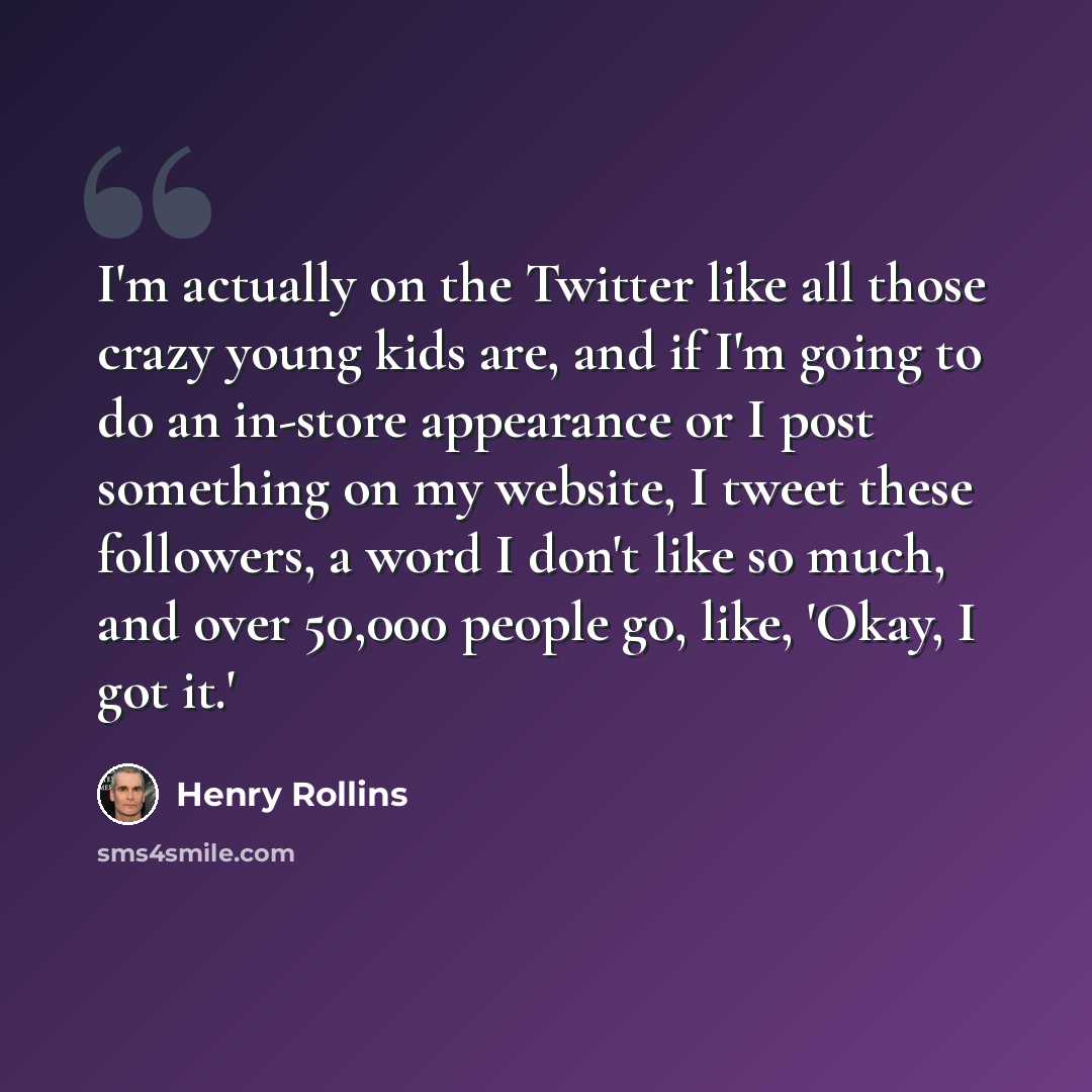 “I'm actually on the Twitter like all those crazy young kids are, and if I'm going to do an in-store appearance or I post something on my website, I tweet these followers, a word I don't like so much, and over 50,000 people go, like, 'Okay, I got it.'” quote by Henry Rollins
